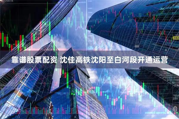 靠谱股票配资 沈佳高铁沈阳至白河段开通运营