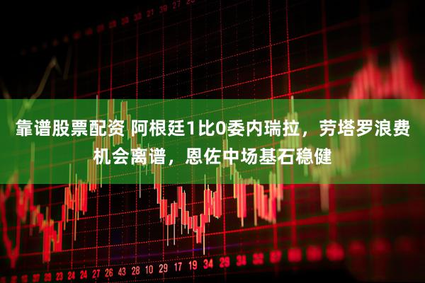 靠谱股票配资 阿根廷1比0委内瑞拉，劳塔罗浪费机会离谱，恩佐中场基石稳健