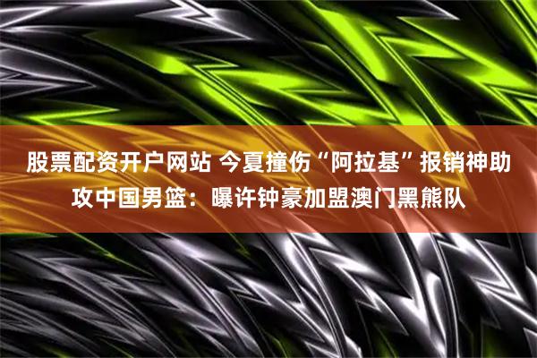 股票配资开户网站 今夏撞伤“阿拉基”报销神助攻中国男篮：曝许钟豪加盟澳门黑熊队