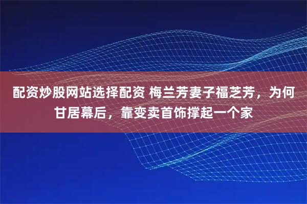 配资炒股网站选择配资 梅兰芳妻子福芝芳，为何甘居幕后，靠变卖首饰撑起一个家