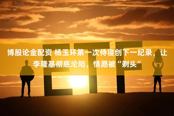 博股论金配资 杨玉环第一次侍寝创下一纪录，让李隆基彻底沦陷，情愿被“剃头”