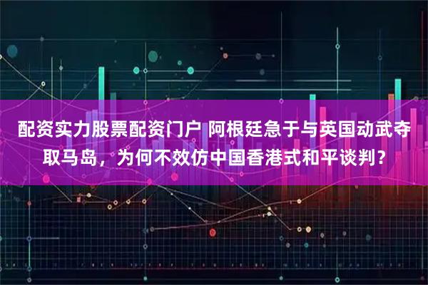 配资实力股票配资门户 阿根廷急于与英国动武夺取马岛，为何不效仿中国香港式和平谈判？