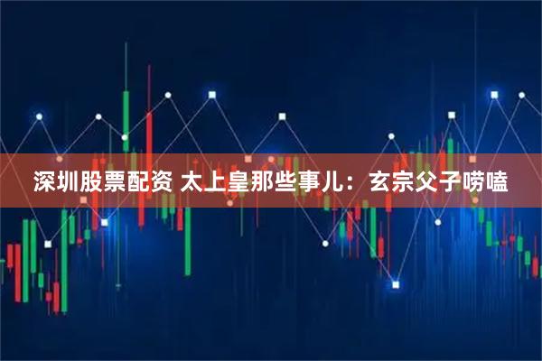 深圳股票配资 太上皇那些事儿：玄宗父子唠嗑