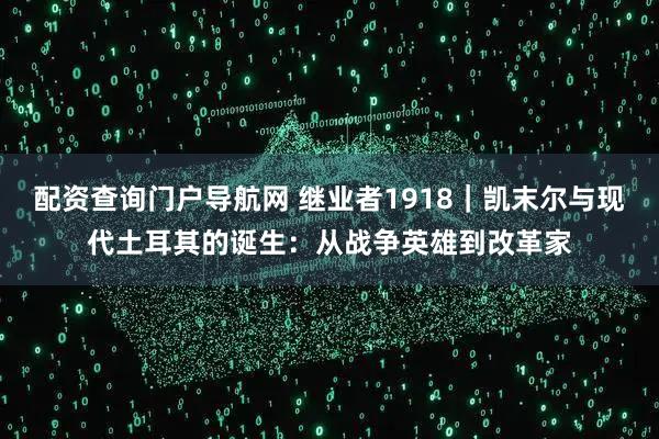 配资查询门户导航网 继业者1918｜凯末尔与现代土耳其的诞生：从战争英雄到改革家