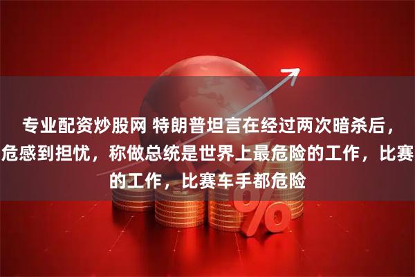 专业配资炒股网 特朗普坦言在经过两次暗杀后，对于个人安危感到担忧，称做总统是世界上最危险的工作，比赛车手都危险