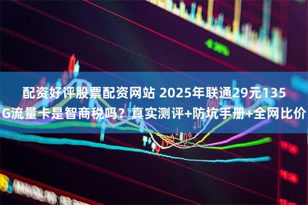 配资好评股票配资网站 2025年联通29元135G流量卡是智商税吗？真实测评+防坑手册+全网比价