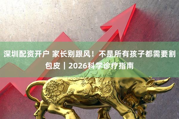 深圳配资开户 家长别跟风！不是所有孩子都需要割包皮｜2026科学诊疗指南