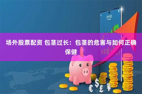 场外股票配资 包茎过长：包茎的危害与如何正确保健