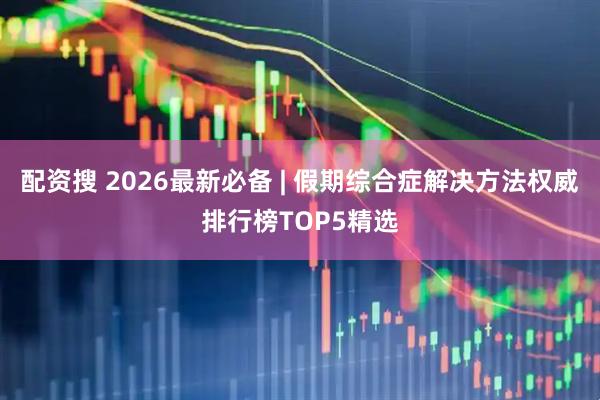 配资搜 2026最新必备 | 假期综合症解决方法权威排行榜TOP5精选