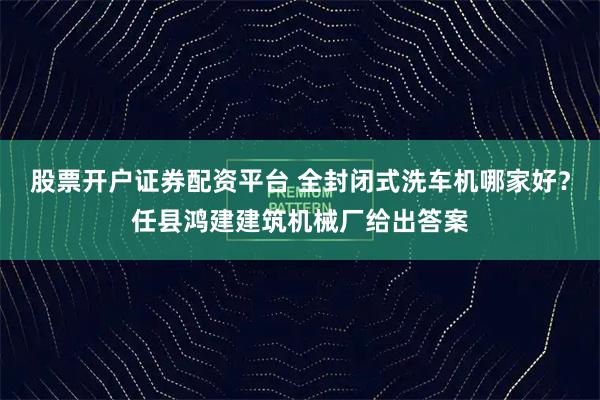 股票开户证券配资平台 全封闭式洗车机哪家好？任县鸿建建筑机械厂给出答案