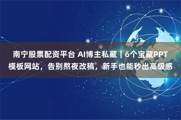 南宁股票配资平台 AI博主私藏｜6个宝藏PPT模板网站，告别熬夜改稿，新手也能秒出高级感