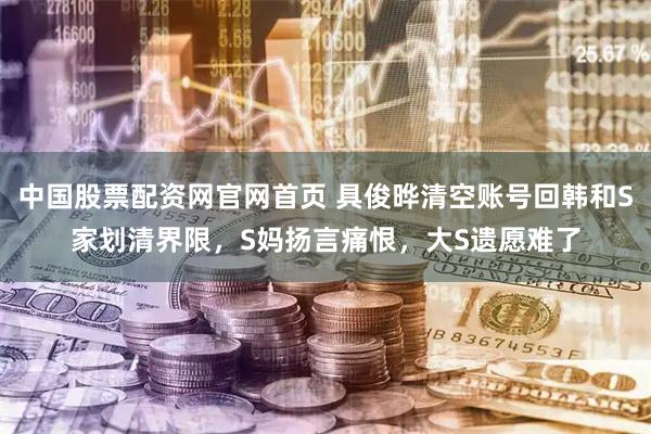 中国股票配资网官网首页 具俊晔清空账号回韩和S家划清界限，S妈扬言痛恨，大S遗愿难了