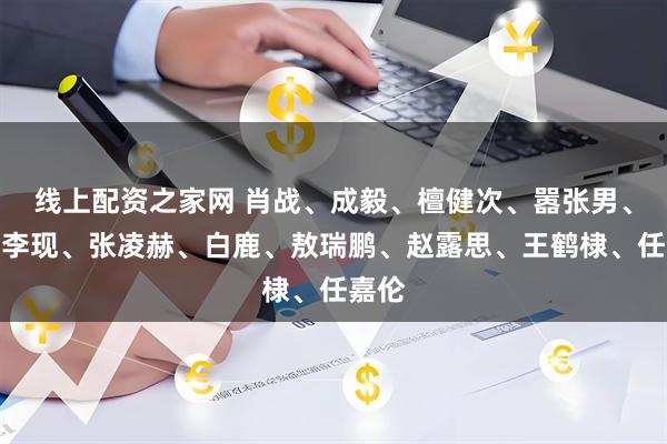 线上配资之家网 肖战、成毅、檀健次、嚣张男、杨紫李现、张凌赫、白鹿、敖瑞鹏、赵露思、王鹤棣、任嘉伦