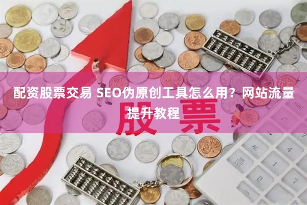 配资股票交易 SEO伪原创工具怎么用？网站流量提升教程
