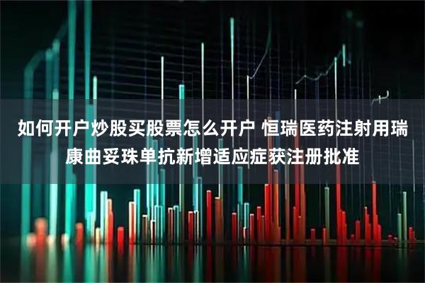 如何开户炒股买股票怎么开户 恒瑞医药注射用瑞康曲妥珠单抗新增适应症获注册批准
