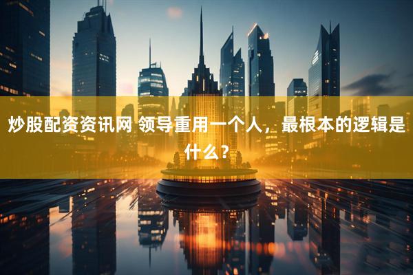 炒股配资资讯网 领导重用一个人，最根本的逻辑是什么？