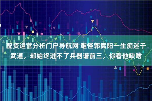 配资运营分析门户导航网 难怪郭嵩阳一生痴迷于武道，却始终进不了兵器谱前三，你看他缺啥