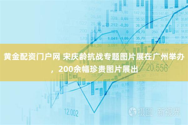 黄金配资门户网 宋庆龄抗战专题图片展在广州举办，200余幅珍贵图片展出