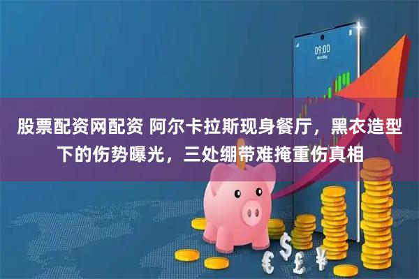 股票配资网配资 阿尔卡拉斯现身餐厅，黑衣造型下的伤势曝光，三处绷带难掩重伤真相