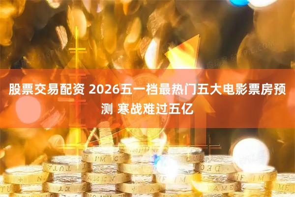 股票交易配资 2026五一档最热门五大电影票房预测 寒战难过五亿