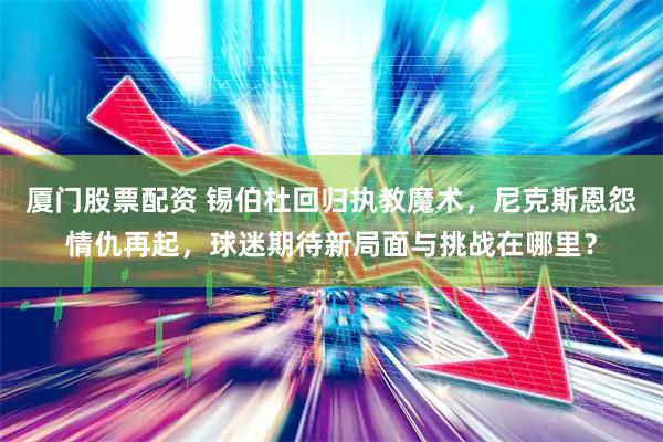 厦门股票配资 锡伯杜回归执教魔术，尼克斯恩怨情仇再起，球迷期待新局面与挑战在哪里？