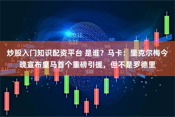 炒股入门知识配资平台 是谁？马卡：里克尔梅今晚宣布皇马首个重磅引援，但不是罗德里