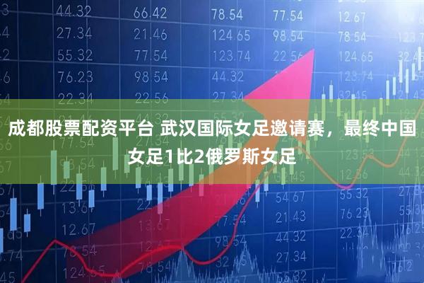 成都股票配资平台 武汉国际女足邀请赛，最终中国女足1比2俄罗斯女足