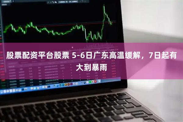 股票配资平台股票 5-6日广东高温缓解，7日起有大到暴雨