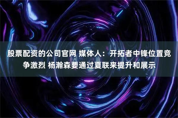 股票配资的公司官网 媒体人：开拓者中锋位置竞争激烈 杨瀚森要通过夏联来提升和展示