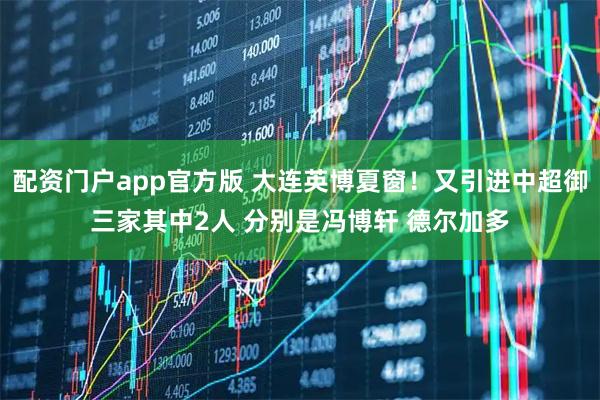 配资门户app官方版 大连英博夏窗！又引进中超御三家其中2人 分别是冯博轩 德尔加多