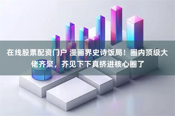 在线股票配资门户 漫画界史诗饭局！圈内顶级大佬齐聚，芥见下下真挤进核心圈了