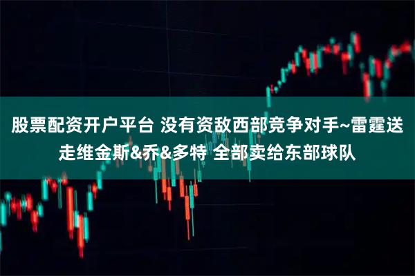 股票配资开户平台 没有资敌西部竞争对手~雷霆送走维金斯&乔&多特 全部卖给东部球队