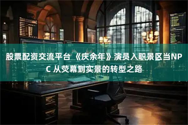 股票配资交流平台 《庆余年》演员入职景区当NPC 从荧幕到实景的转型之路