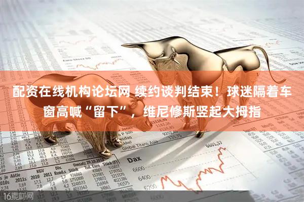 配资在线机构论坛网 续约谈判结束！球迷隔着车窗高喊“留下”，维尼修斯竖起大拇指