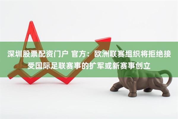 深圳股票配资门户 官方:欧洲联赛组织将拒绝接受国际足联赛事的扩军或新赛事创立